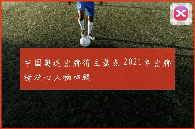 中国奥运金牌得主盘点 2021年金牌榜核心人物回顾