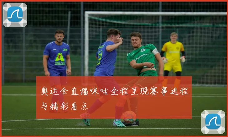 奥运会直播咪咕全程呈现赛事进程与精彩看点