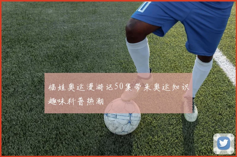 福娃奥运漫游记50集带来奥运知识趣味科普热潮