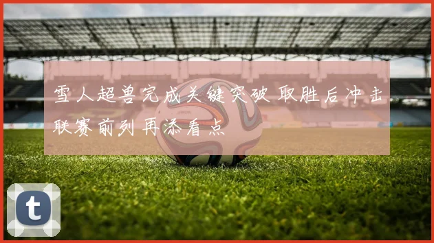 雪人超兽完成关键突破 取胜后冲击联赛前列再添看点