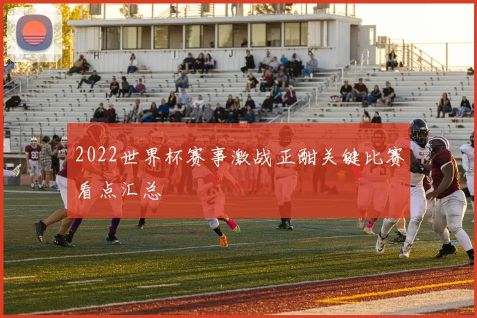 2022世界杯赛事激战正酣关键比赛看点汇总