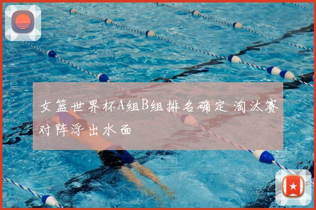 女篮世界杯A组B组排名确定 淘汰赛对阵浮出水面