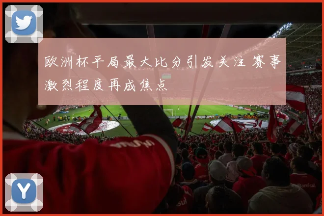 欧洲杯平局最大比分引发关注 赛事激烈程度再成焦点