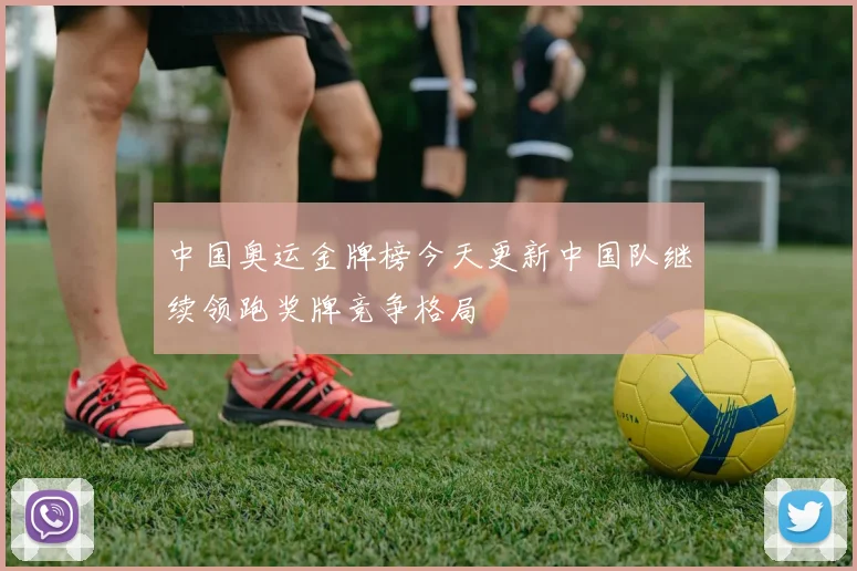 中国奥运金牌榜今天更新中国队继续领跑奖牌竞争格局