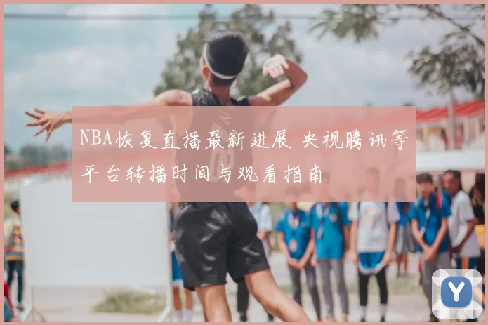 NBA恢复直播最新进展 央视腾讯等平台转播时间与观看指南