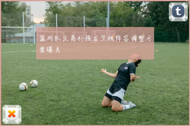 篮网队交易补强后卫线阵容调整方案曝光