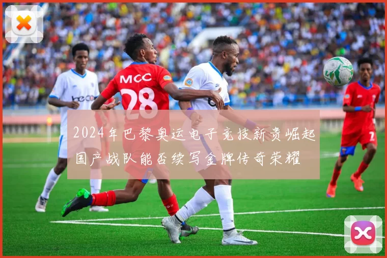 2024年巴黎奥运电子竞技新贵崛起国产战队能否续写金牌传奇荣耀