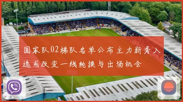国家队02梯队名单公布主力新秀入选或改变一线轮换与出场机会