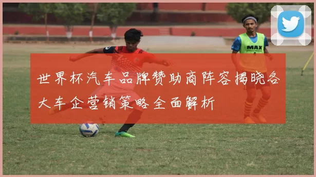 世界杯汽车品牌赞助商阵容揭晓各大车企营销策略全面解析