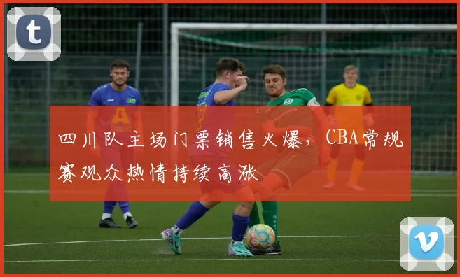 四川队主场门票销售火爆,CBA常规赛观众热情持续高涨