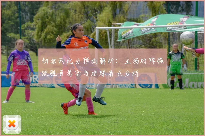 切尔西比分预测解析：主场对阵强敌胜负悬念与进球看点分析