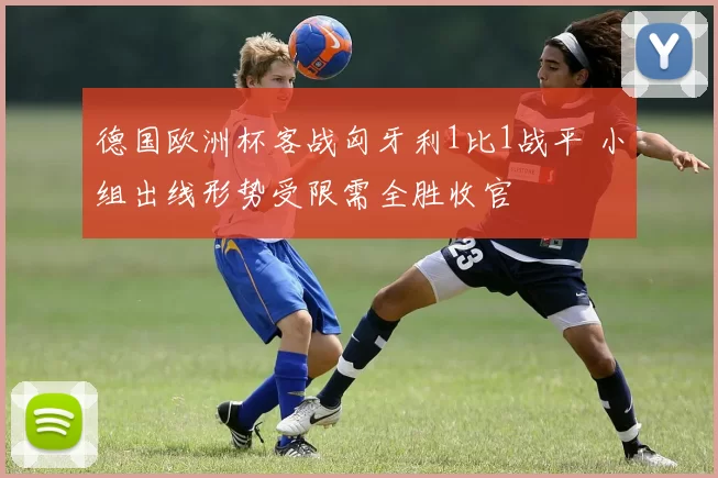 德国欧洲杯客战匈牙利1比1战平 小组出线形势受限需全胜收官