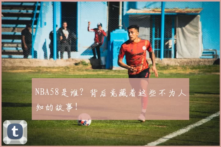 NBA58是谁？背后竟藏着这些不为人知的故事！