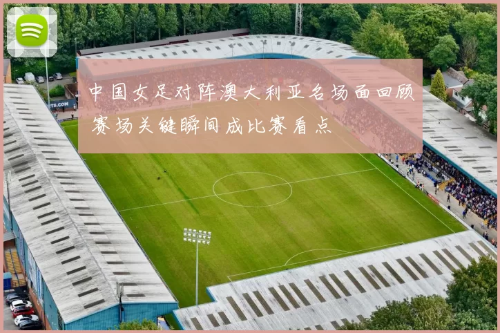 中国女足对阵澳大利亚名场面回顾 赛场关键瞬间成比赛看点