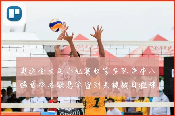 奥运会女足小组赛收官多队争夺八强晋级名额悬念留到关键战日程确定