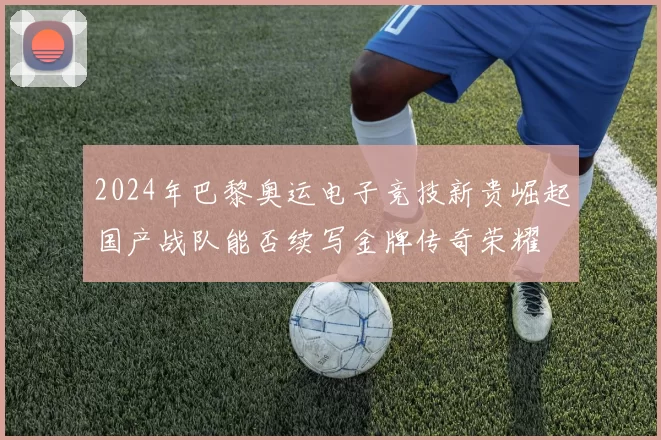 2024年巴黎奥运电子竞技新贵崛起国产战队能否续写金牌传奇荣耀