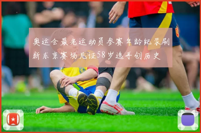 奥运会最老运动员参赛年龄纪录刷新东京赛场见证58岁选手创历史