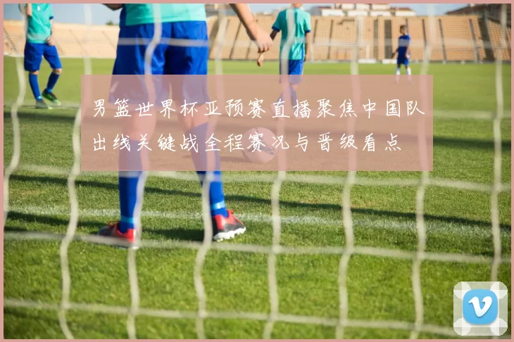 男篮世界杯亚预赛直播聚焦中国队出线关键战全程赛况与晋级看点