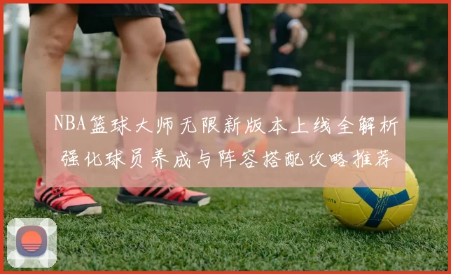 NBA篮球大师无限新版本上线全解析 强化球员养成与阵容搭配攻略推荐