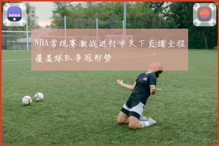 NBA常规赛激战进行中天下直播全程覆盖球队争冠形势