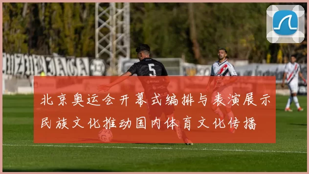 北京奥运会开幕式编排与表演展示民族文化推动国内体育文化传播