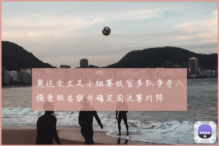 奥运会女足小组赛收官多队争夺八强晋级名额并确定淘汰赛对阵