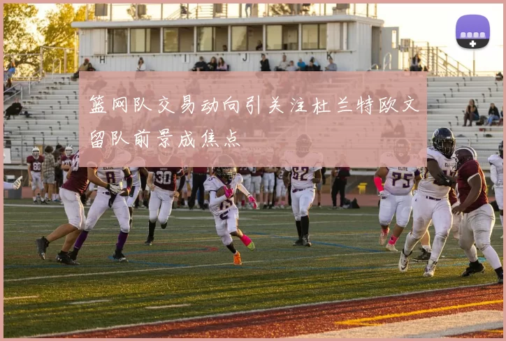 篮网队交易动向引关注杜兰特欧文留队前景成焦点