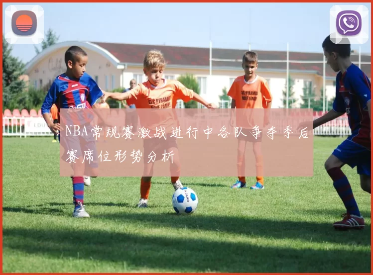 NBA常规赛激战进行中各队争夺季后赛席位形势分析