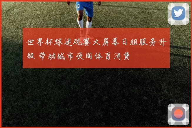 世界杯球迷观赛大屏幕日租服务升级 带动城市夜间体育消费
