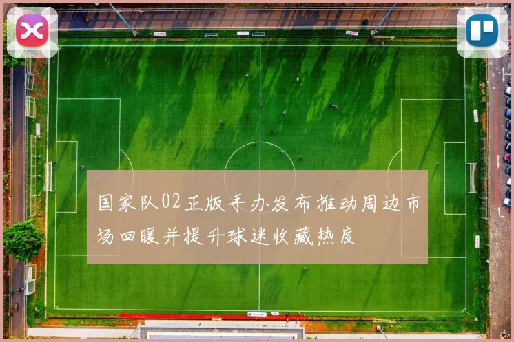 国家队02正版手办发布推动周边市场回暖并提升球迷收藏热度