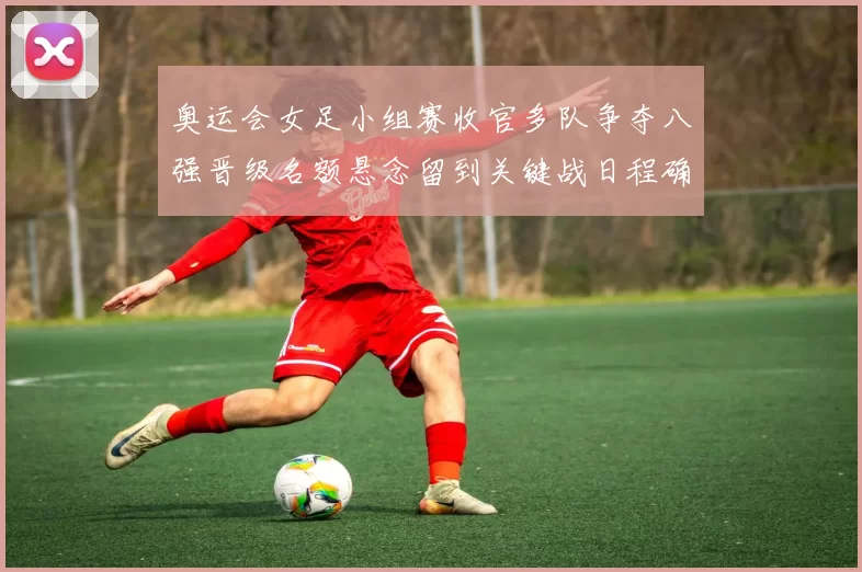 奥运会女足小组赛收官多队争夺八强晋级名额悬念留到关键战日程确定