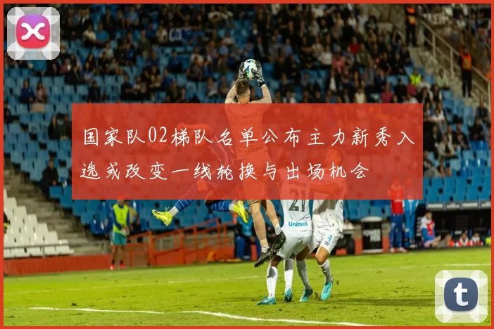 国家队02梯队名单公布主力新秀入选或改变一线轮换与出场机会