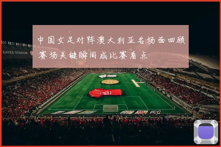 中国女足对阵澳大利亚名场面回顾 赛场关键瞬间成比赛看点