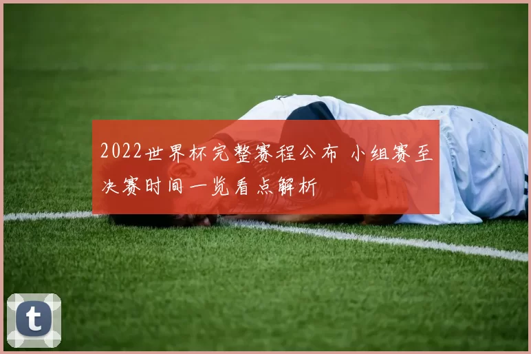 2022世界杯完整赛程公布 小组赛至决赛时间一览看点解析