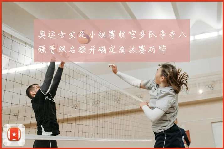 奥运会女足小组赛收官多队争夺八强晋级名额并确定淘汰赛对阵