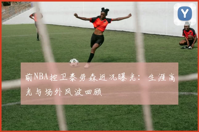 前NBA控卫泰劳森近况曝光：生涯高光与场外风波回顾