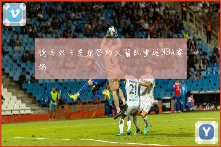 德马尔卡罗尔签约火箭队重返NBA赛场