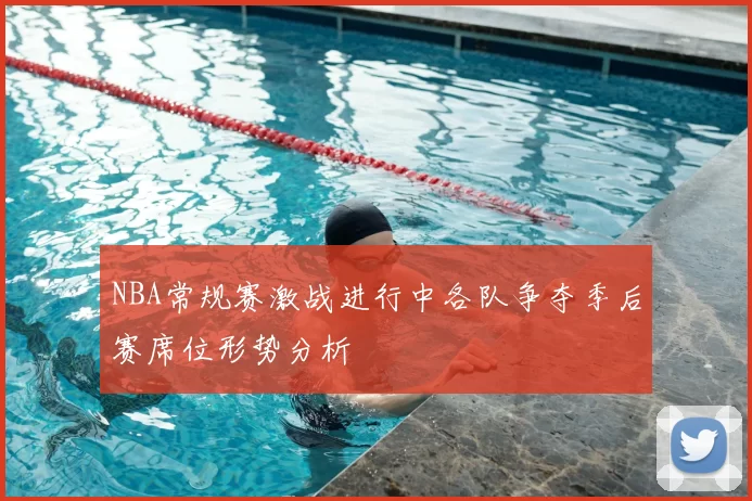 NBA常规赛激战进行中各队争夺季后赛席位形势分析
