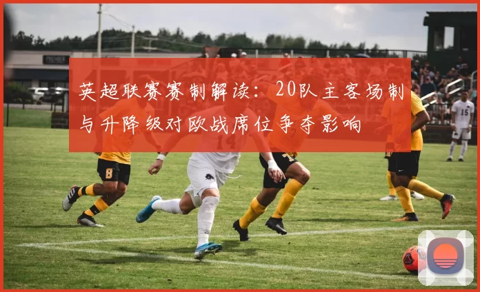 英超联赛赛制解读：20队主客场制与升降级对欧战席位争夺影响