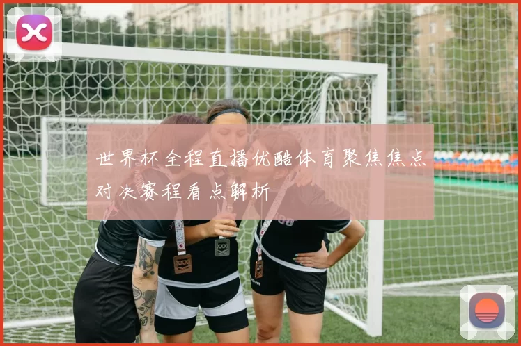 世界杯全程直播优酷体育聚焦焦点对决赛程看点解析