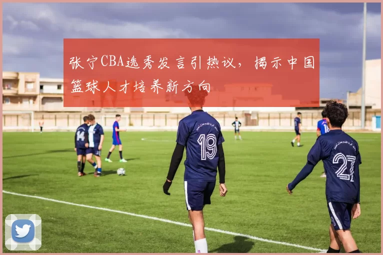 张宁CBA选秀发言引热议，揭示中国篮球人才培养新方向
