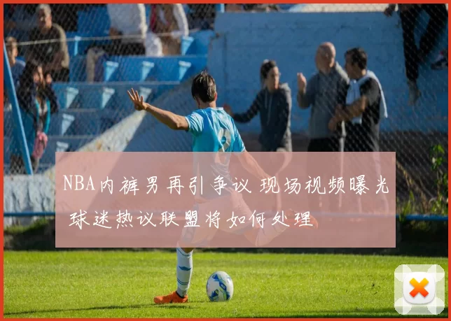NBA内裤男再引争议 现场视频曝光 球迷热议联盟将如何处理