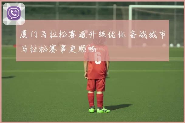 厦门马拉松赛道升级优化 备战城市马拉松赛事更顺畅