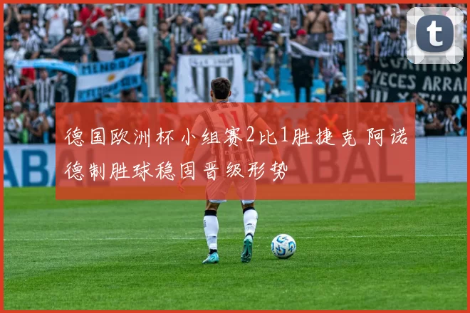 德国欧洲杯小组赛2比1胜捷克 阿诺德制胜球稳固晋级形势
