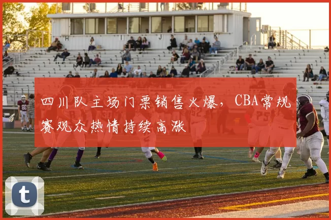 四川队主场门票销售火爆，CBA常规赛观众热情持续高涨
