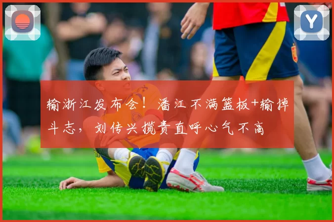 输浙江发布会！潘江不满篮板+输掉斗志，刘传兴揽责直呼心气不高