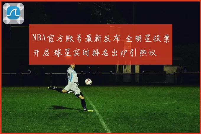 NBA官方账号最新发布 全明星投票开启 球星实时排名出炉引热议
