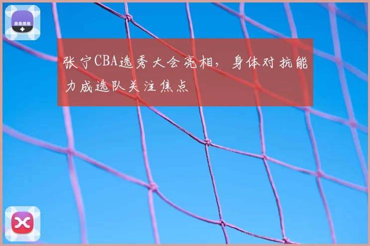 张宁CBA选秀大会亮相，身体对抗能力成选队关注焦点